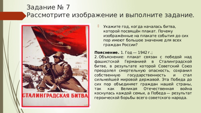 Задание № 7  Рассмотрите изображение и выполните задание. Укажите год, когда началась битва, которой посвящён плакат. Почему изображённые на плакате события до сих пор имеют большое значение для всех граждан России? Пояснение.  1. Год — 1942 г.; 2. Объяснение: плакат связан с победой над фашистской Германией в Сталинградской битве, в результате которой Советский Союз преодолел смертельную опасность, сохранил собственную государственность и стал сильнейшей мировой державой. Эта Победа до сих пор объединяет граждан нашей страны, так как Великая Отечественная война коснулась каждой семьи, а Победа — результат героической борьбы всего советского народа. 