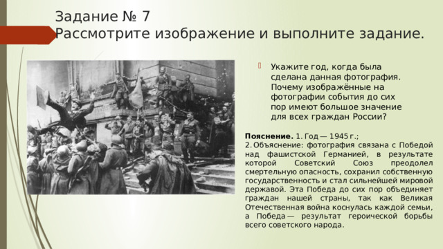 Задание № 7  Рассмотрите изображение и выполните задание. Укажите год, когда была сделана данная фотография. Почему изображённые на фотографии события до сих пор имеют большое значение для всех граждан России? Пояснение.  1. Год — 1945 г.; 2. Объяснение: фотография связана с Победой над фашистской Германией, в результате которой Советский Союз преодолел смертельную опасность, сохранил собственную государственность и стал сильнейшей мировой державой. Эта Победа до сих пор объединяет граждан нашей страны, так как Великая Отечественная война коснулась каждой семьи, а Победа — результат героической борьбы всего советского народа. 