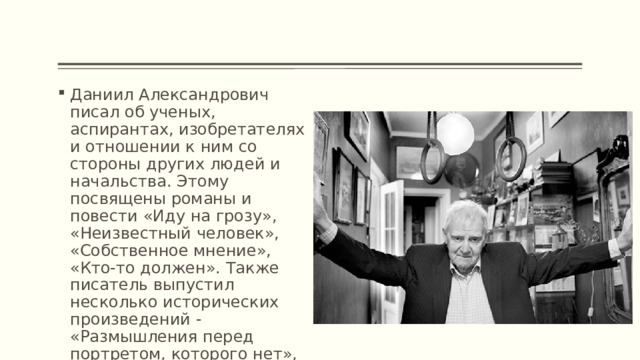 Даниил Александрович писал об ученых, аспирантах, изобретателях и отношении к ним со стороны других людей и начальства. Этому посвящены романы и повести «Иду на грозу», «Неизвестный человек», «Собственное мнение», «Кто-то должен». Также писатель выпустил несколько исторических произведений - «Размышления перед портретом, которого нет», «Повесть об одном ученом и одном императоре». 