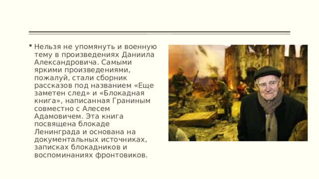 Нельзя не упомянуть и военную тему в произведениях Даниила Александровича. Самыми яркими произведениями, пожалуй, стали сборник рассказов под названием «Еще заметен след» и «Блокадная книга», написанная Граниным совместно с Алесем Адамовичем. Эта книга посвящена блокаде Ленинграда и основана на документальных источниках, записках блокадников и воспоминаниях фронтовиков. 