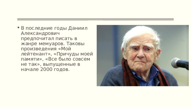 В последние годы Даниил Александрович предпочитал писать в жанре мемуаров. Таковы произведения «Мой лейтенант», «Причуды моей памяти», «Все было совсем не так», выпущенные в начале 2000 годов. 