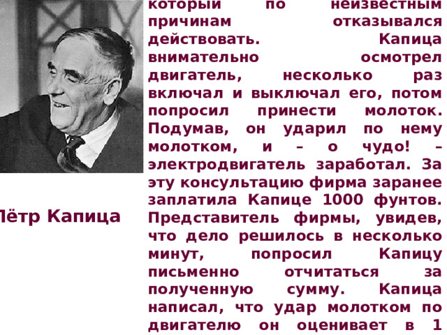 Одна английская фирма попросила Капицу ликвидировать неполадки в новом электродвигателе, который по неизвестным причинам отказывался действовать. Капица внимательно осмотрел двигатель, несколько раз включал и выключал его, потом попросил принести молоток. Подумав, он ударил по нему молотком, и – о чудо! – электродвигатель заработал. За эту консультацию фирма заранее заплатила Капице 1000 фунтов. Представитель фирмы, увидев, что дело решилось в несколько минут, попросил Капицу письменно отчитаться за полученную сумму. Капица написал, что удар молотком по двигателю он оценивает в 1 фунт, а остальные заплачены ему за то, что  он безошибочно знал, в какое место надо ударить. Пётр Капица 