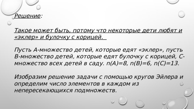 Решение :  Такое может быть, потому что некоторые дети любят и «эклер» и булочку с корицей.  Пусть А-множество детей, которые едят «эклер», пусть В-множество детей, которые едят булочку с корицей, С-множество всех детей в саду. n(A)=8, n(B)=6, n(C)=13.  Изобразим решение задачи с помощью кругов Эйлера и определим число элементов в каждом из непересекающихся подмножеств.   