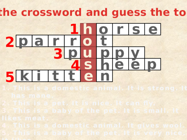 Do the crossword and guess the topic: 1 o r s h e a o p t r r 2 u p y p p 3 s p e e 4 h t i t n k e 5 1. This is a domestic animal. It is strong. It has mane. 2. This is a pet. It is nice. It can fly. 3. This is a baby of the pet. It is small. It likes meat. 4. This is a domestic animal. It gives wool. 5. This is a baby of the pet. It is very nice. It likes milk. 