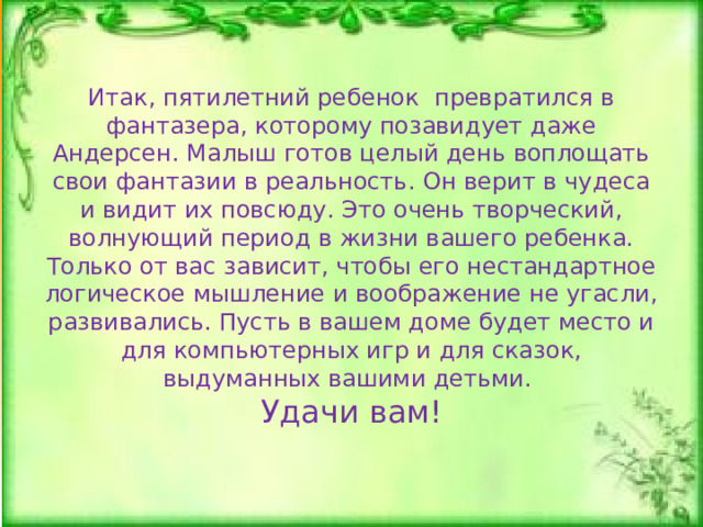 Итак, пятилетний ребенок превратился в фантазера, которому позавидует даже Андерсен. Малыш готов целый день воплощать свои фантазии в реальность. Он верит в чудеса и видит их повсюду. Это очень творческий, волнующий период в жизни вашего ребенка. Только от вас зависит, чтобы его нестандартное логическое мышление и воображение не угасли, развивались. Пусть в вашем доме будет место и для компьютерных игр и для сказок, выдуманных вашими детьми.  Удачи вам!   