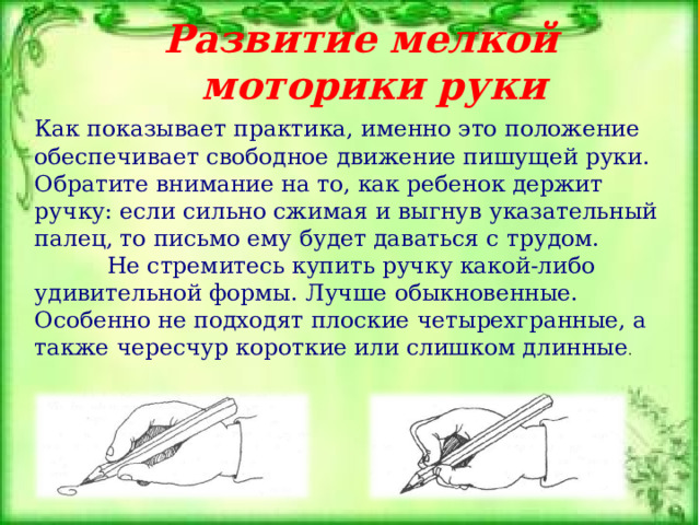 Развитие мелкой моторики руки Как показывает практика, именно это положение обеспечивает свободное движение пишущей руки. Обратите внимание на то, как ребенок держит ручку: если сильно сжимая и выгнув указательный палец, то письмо ему будет даваться с трудом.  Не стремитесь купить ручку какой-либо удивительной формы. Лучше обыкновенные. Особенно не подходят плоские четырехгранные, а также чересчур короткие или слишком длинные . 