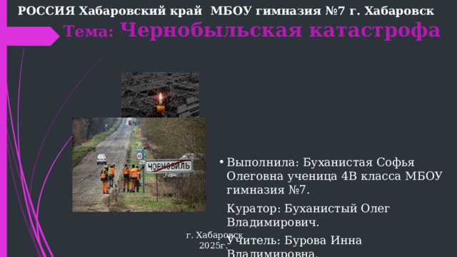РОССИЯ Хабаровский край МБОУ гимназия №7 г. Хабаровск  Тема: Чернобыльская катастрофа Выполнила: Буханистая Софья Олеговна ученица 4В класса МБОУ гимназия №7. Куратор: Буханистый Олег Владимирович. Учитель: Бурова Инна Владимировна. г. Хабаровск 2025г.  