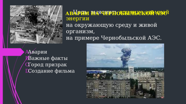АВАРИИ НА ЧЕРНОБЫЛЬСКОЙ АЭС Цель: выяснить влияние атомной энергии  на окружающую среду и живой организм,  на примере Чернобыльской АЭС.  Аварии  Важные факты  Город призрак  Создание фильма 