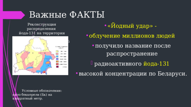  Важные ФАКТЫ «Йодный удар» - облучение миллионов людей получило название после распространение радиоактивного йода-131  высокой концентрации по Беларуси. Реконструкция распределения йода-131 на территории Беларуси по состоянию на 10 мая 1986 г. Условные обозначения: кило беккерели (Бк) на квадратный метр. 