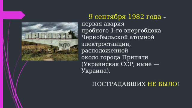 9 сентября 1982 года  –  первая авария  пробного 1-го энергоблока  Чернобыльской атомной электростанции,  расположенной  около города Припяти  (Украинская ССР, ныне — Украина).    ПОСТРАДАВШИХ НЕ БЫЛО !      