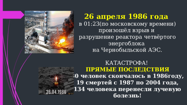   26 апреля 1986 года  в 01:23(по московскому времени)  произошёл взрыв и  разрушение реактора четвёртого энергоблока  на Чернобыльской АЭС.   КАТАСТРОФА!  ПРЯМЫЕ ПОСЛЕДСТВИЯ  30 человек скончалось в 1986году,  19 смертей с 1987 по 2004 года,  134 человека перенесли лучевую болезнь!  