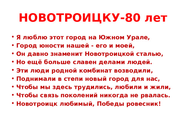 НОВОТРОИЦКУ-80 лет Я люблю этот город на Южном Урале, Город юности нашей - его и моей, Он давно знаменит Новотроицкой сталью, Но ещё больше славен делами людей. Эти люди родной комбинат возводили, Поднимали в степи новый город для нас, Чтобы мы здесь трудились, любили и жили, Чтобы связь поколений никогда не рвалась. Новотроицк любимый, Победы ровесник!   