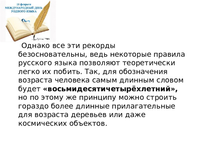  Однако все эти рекорды безосновательны, ведь некоторые правила русского языка позволяют теоретически легко их побить. Так, для обозначения возраста человека самым длинным словом будет «восьмидесятичетырёхлетний», но по этому же принципу можно строить гораздо более длинные прилагательные для возраста деревьев или даже космических объектов. 