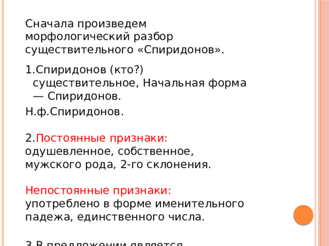 Сначала произведем морфологический разбор существительного «Спиридонов». Спиридонов (кто?) существительное, Начальная форма — Спиридонов. Н.ф.Спиридонов.   2. Постоянные признаки: одушевленное, собственное, мужского рода, 2-го склонения.   Непостоянные признаки: употреблено в форме именительного падежа, единственного числа.   3.В предложении является подлежащим. Подошел (кто?) Спиридонов.  