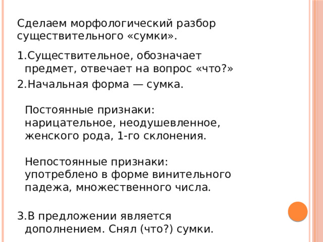 Сделаем морфологический разбор существительного «сумки». Существительное, обозначает предмет, отвечает на вопрос «что?» Начальная форма — сумка.   Постоянные признаки: нарицательное, неодушевленное, женского рода, 1-го склонения.   Непостоянные признаки: употреблено в форме винительного падежа, множественного числа.   В предложении является дополнением. Снял (что?) сумки.  