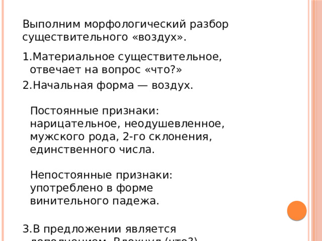 Выполним морфологический разбор существительного «воздух». Материальное существительное, отвечает на вопрос «что?» Начальная форма — воздух.   Постоянные признаки: нарицательное, неодушевленное, мужского рода, 2-го склонения, единственного числа.   Непостоянные признаки: употреблено в форме винительного падежа.   В предложении является дополнением. Вдохнул (что?) воздух. 