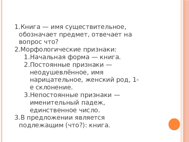 Книга — имя существительное, обозначает предмет, отвечает на вопрос что? Морфологические признаки: Начальная форма — книга. Постоянные признаки — неодушевлённое, имя нарицательное, женский род, 1-е склонение. Непостоянные признаки — именительный падеж, единственное число. Начальная форма — книга. Постоянные признаки — неодушевлённое, имя нарицательное, женский род, 1-е склонение. Непостоянные признаки — именительный падеж, единственное число. В предложении является подлежащим (что?): книга. 