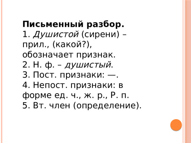 Письменный разбор. 1.  Душистой  (сирени) – прил., (какой?), обозначает признак. 2. Н. ф. –  душистый . 3. Пост. признаки: —. 4. Непост. признаки: в форме ед. ч., ж. р., Р. п. 5. Вт. член (определение). 