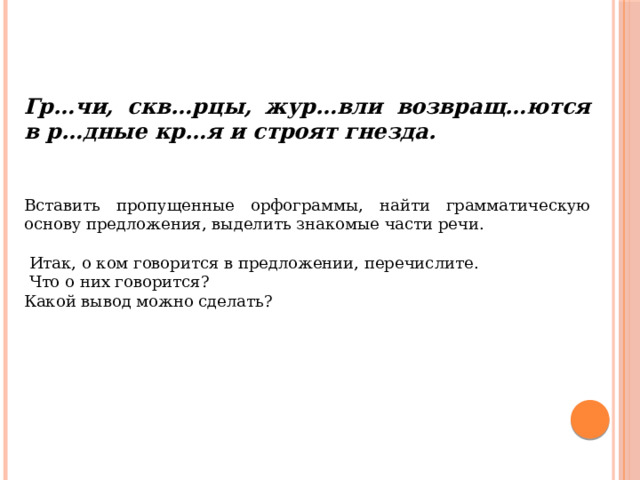 Гр…чи, скв…рцы, жур…вли возвращ…ются в р…дные кр…я и строят гнезда.   Вставить пропущенные орфограммы, найти грамматическую основу предложения, выделить знакомые части речи.   Итак, о ком говорится в предложении, перечислите.  Что о них говорится? Какой вывод можно сделать? 