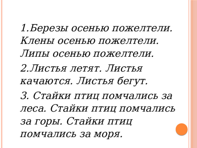1.Березы осенью пожелтели. Клены осенью пожелтели. Липы осенью пожелтели. 2.Листья летят. Листья качаются. Листья бегут. 3. Стайки птиц помчались за леса. Стайки птиц помчались за горы. Стайки птиц помчались за моря. 