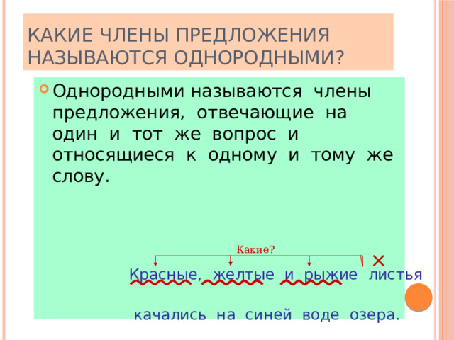 КАКИЕ ЧЛЕНЫ ПРЕДЛОЖЕНИЯ НАЗЫВАЮТСЯ ОДНОРОДНЫМИ? Однородными называются члены предложения, отвечающие на один и тот же вопрос и относящиеся к одному и тому же слову. Какие? × Красные, желтые и рыжие листья  качались на синей воде озера. 
