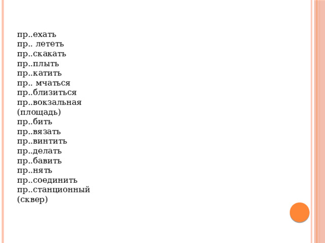 пр..ехать  пр.. лететь  пр..скакать  пр..плыть  пр..катить  пр.. мчаться  пр..близиться  пр..вокзальная  (площадь) пр..бить  пр..вязать  пр..винтить  пр..делать  пр..бавить  пр..нять  пр..соединить  пр..станционный  (сквер) 