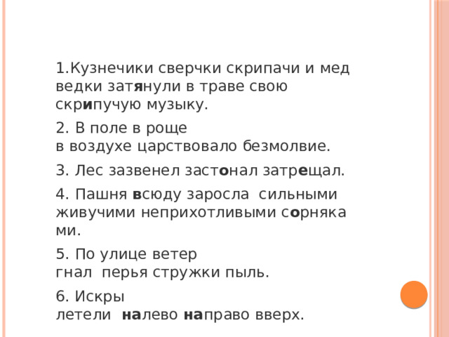 1.Кузнечики сверчки скрипачи и медведки зат я нули в траве свою скр и пучую музыку. 2.   В поле в роще в воздухе царствовало безмолвие. 3. Лес   зазвенел заст о нал затр е щал. 4. Пашня  в сюду заросла     сильными живучими неприхотливыми с о рняками. 5. По улице ветер гнал    перья стружки пыль. 6. Искры летели     на лево  на право вверх. 