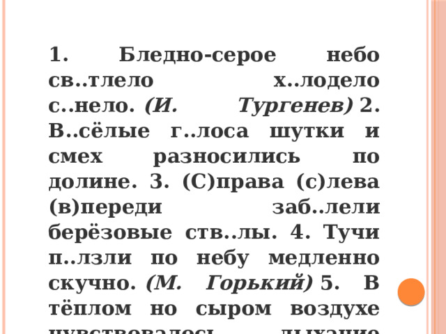 1. Бледно-серое небо св..тлело х..лодело с..нело.  (И. Тургенев)  2. В..сёлые г..лоса шутки и смех разносились по долине. 3. (С)права (с)лева (в)переди заб..лели берёзовые ств..лы. 4. Тучи п..лзли по небу медленно скучно.  (М. Горький)  5. В тёплом но сыром воздухе чувствовалось дыхание ос..ни. 