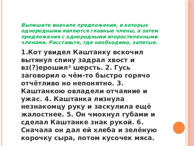 Выпишите вначале предложения, в которых однородными являются главные члены, а затем предложения с однородными второстепенными членами. Расставьте, где необходимо, запятые. 1.Кот увидел Каштанку вскочил вытянул спину задрал хвост и вз(?)ерошил 3  шерсть. 2. Гусь заговорил о чём-то быстро горячо отчётливо но непонятно. 3. Каштанкою овладели отчаяние и ужас. 4. Каштанка лизнула незнакомцу руку и заскулила ещё жалостнее. 5. Он чмокнул губами и сделал Каштанке знак рукой. 6. Сначала он дал ей хлеба и зелёную корочку сыра, потом кусочек мяса. 