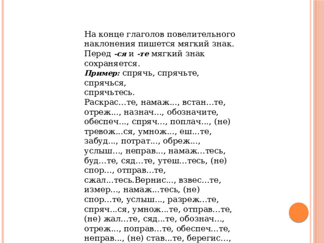 На конце глаголов повелительного наклонения пишется мягкий знак. Перед  -ся  и  -те  мягкий знак сохраняется. Пример:  спрячь, спрячьте, спрячься, спрячьтесь. Раскрас...те, намаж..., встан...те, отреж..., назнач..., обозначите, обеспеч..., спряч..., поплач..., (не) тревож...ся, умнож..., еш...те, забуд..., потрат..., обреж..., услыш..., неправ..., намаж...тесь, буд...те, сяд...те, утеш...тесь, (не) спор..., отправ...те, сжал...тесь.Вернис..., взвес...те, измер..., намаж...тесь, (не) спор...те, услыш..., разреж...те, спряч...ся, умнож...те, отправ...те, (не) жал...те, сяд...те, обознач..., отреж..., поправ...те, обеспеч...те, неправ..., (не) став...те, берегис..., раскрас...те, прибав...те, поплач..., потрат..., сжал...тесь, брос..., расстав...те, (не) хмур...ся. 