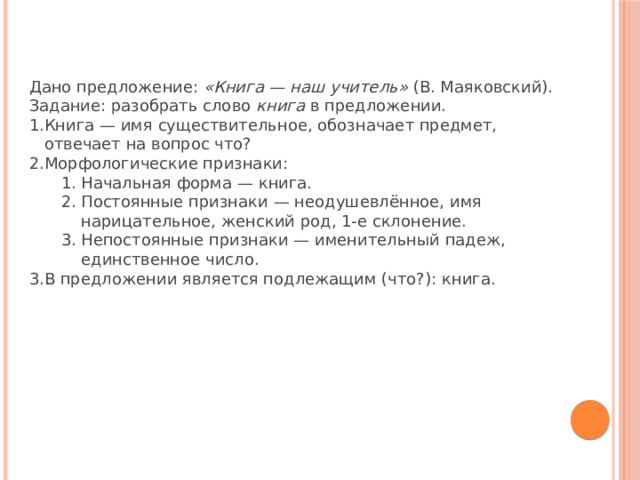 Дано предложение:  «Книга — наш учитель»  (В. Маяковский).  Задание: разобрать слово  книга  в предложении. Книга — имя существительное, обозначает предмет, отвечает на вопрос что? Морфологические признаки: Начальная форма — книга. Постоянные признаки — неодушевлённое, имя нарицательное, женский род, 1-е склонение. Непостоянные признаки — именительный падеж, единственное число. Начальная форма — книга. Постоянные признаки — неодушевлённое, имя нарицательное, женский род, 1-е склонение. Непостоянные признаки — именительный падеж, единственное число. В предложении является подлежащим (что?): книга. 