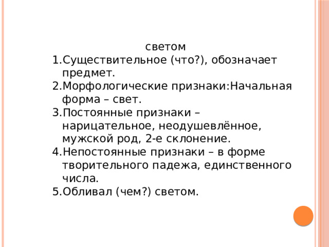светом Существительное (что?), обозначает предмет. Морфологические признаки:Начальная форма – свет. Постоянные признаки – нарицательное, неодушевлённое, мужской род, 2-е склонение. Непостоянные признаки – в форме творительного падежа, единственного числа. Обливал (чем?) светом. Существительное (что?), обозначает предмет. Морфологические признаки:Начальная форма – свет. Постоянные признаки – нарицательное, неодушевлённое, мужской род, 2-е склонение. Непостоянные признаки – в форме творительного падежа, единственного числа. Обливал (чем?) светом. 