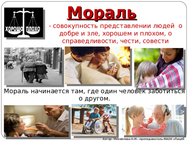 Мораль - совокупность представлении людей о добре и зле, хорошем и плохом, о справедливости, чести, совести Мораль начинается там, где один человек заботиться о другом. Автор: Михайлова Н.М.- преподаватель МАОУ «Лицей № 21» 