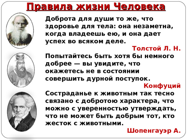Правила жизни Человека Доброта для души то же, что здоровье для тела: она незаметна, когда владеешь ею, и она дает успех во всяком деле. Толстой Л. Н. Попытайтесь быть хотя бы немного добрее — вы увидите, что окажетесь не в состоянии совершить дурной поступок. Конфуций Состраданье к животным так тесно связано с добротою характера, что можно с уверенностью утверждать, что не может быть добрым тот, кто жесток с животными. Шопенгауэр А. 