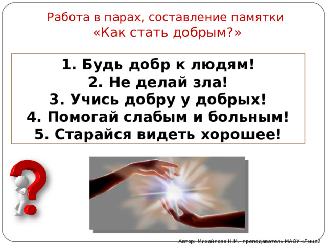 Работа в парах, составление памятки  «Как стать добрым?»   1. Будь добр к людям! 2. Не делай зла! 3. Учись добру у добрых! 4. Помогай слабым и больным! 5. Старайся видеть хорошее! Автор: Михайлова Н.М.- преподаватель МАОУ «Лицей № 21» 