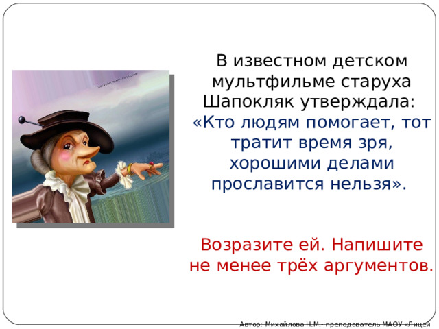 В известном детском мультфильме старуха Шапокляк утверждала: «Кто людям помогает, тот тратит время зря, хорошими делами прославится нельзя». Возразите ей. Напишите не менее трёх аргументов. Автор: Михайлова Н.М.- преподаватель МАОУ «Лицей № 21» 