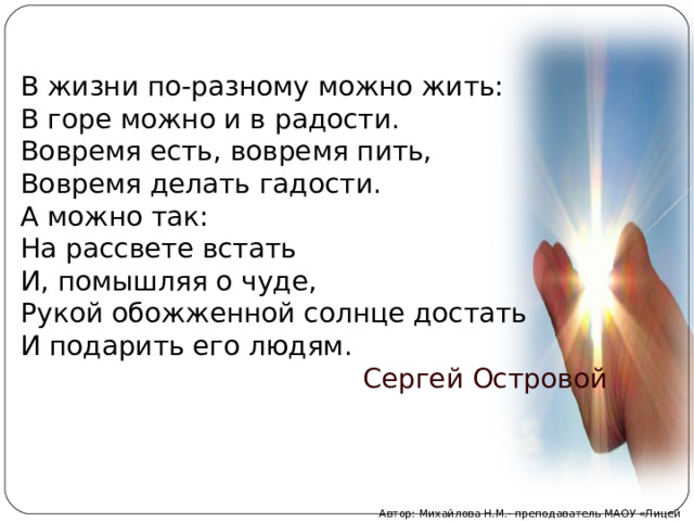 В жизни по-разному можно жить: В горе можно и в радости. Вовремя есть, вовремя пить, Вовремя делать гадости. А можно так: На рассвете встать И, помышляя о чуде, Рукой обожженной солнце достать И подарить его людям.  Сергей Островой Автор: Михайлова Н.М.- преподаватель МАОУ «Лицей № 21» 
