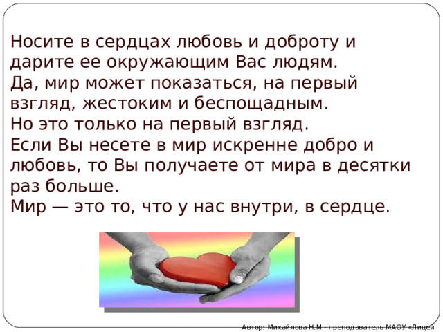 Носите в сердцах любовь и доброту и дарите ее окружающим Вас людям. Да, мир может показаться, на первый взгляд, жестоким и беспощадным. Но это только на первый взгляд. Если Вы несете в мир искренне добро и любовь, то Вы получаете от мира в десятки раз больше. Мир — это то, что у нас внутри, в сердце. Автор: Михайлова Н.М.- преподаватель МАОУ «Лицей № 21» 