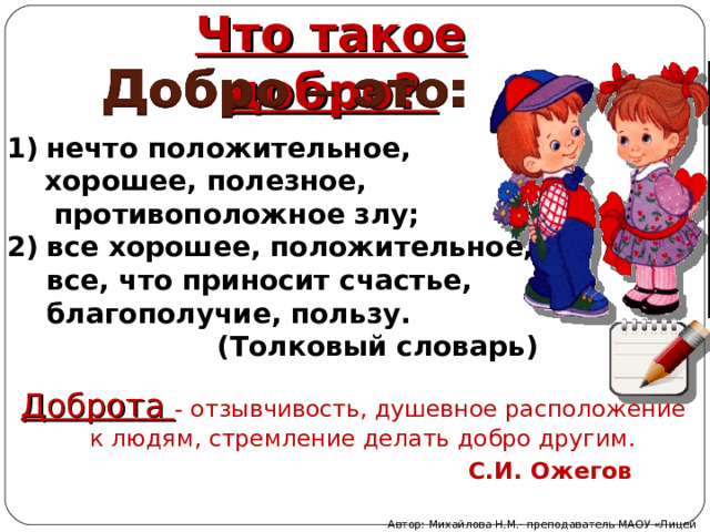 Что такое добро? нечто положительное,  хорошее, полезное,  противоположное злу;  все хорошее, положительное, все, что приносит счастье, благополучие, пользу.  (Толковый словарь) Доброта - отзывчивость, душевное расположение к людям, стремление делать добро другим.   С.И. Ожегов Автор: Михайлова Н.М.- преподаватель МАОУ «Лицей № 21» 
