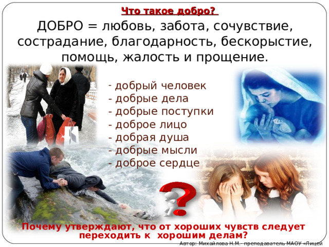 ДОБРО = любовь, забота, сочувствие, сострадание, благодарность, бескорыстие, помощь, жалость и прощение. Что такое добро?  добрый человек  - добрые дела  - добрые поступки  - доброе лицо  - добрая душа  - добрые мысли  - доброе сердце Почему утверждают, что от хороших чувств следует переходить к хорошим делам? Автор: Михайлова Н.М.- преподаватель МАОУ «Лицей № 21» 