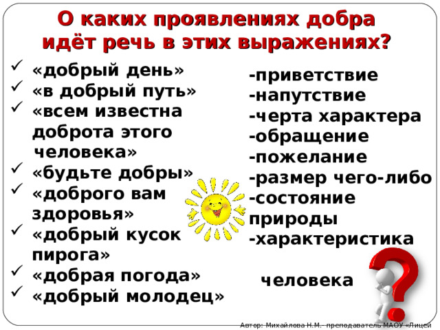 О каких проявлениях добра идёт речь в этих выражениях? «добрый день» «в добрый путь» «всем известна доброта этого  че­ловека» «будьте добры» «доброго вам здоровья» «добрый кусок пирога» «добрая погода» «добрый молодец» -приветствие -напутствие -черта характера -обращение -пожелание -размер чего-либо -состояние природы -характеристика  человека  Автор: Михайлова Н.М.- преподаватель МАОУ «Лицей № 21» 