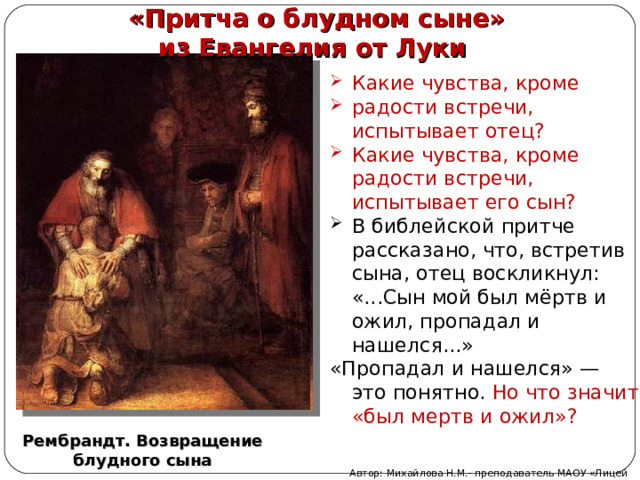  «Притча о блудном сыне» из Евангелия от Луки Какие чувства, кроме радости встречи, испытывает отец? Какие чувства, кроме радости встречи, испытывает его сын? В библейской притче рассказано, что, встретив сына, отец воскликнул: «...Сын мой был мёртв и ожил, пропадал и нашелся...» «Пропадал и нашелся» — это понятно. Но что значит «был мертв и ожил»? Рембрандт. Возвращение блудного сына Автор: Михайлова Н.М.- преподаватель МАОУ «Лицей № 21» 
