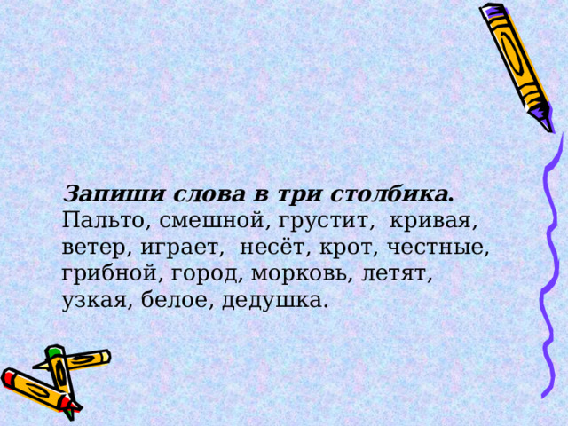 Запиши слова в три столбика . Пальто, смешной, грустит,  кривая, ветер, играет,  несёт, крот, честные, грибной, город, морковь, летят, узкая, белое, дедушка. 