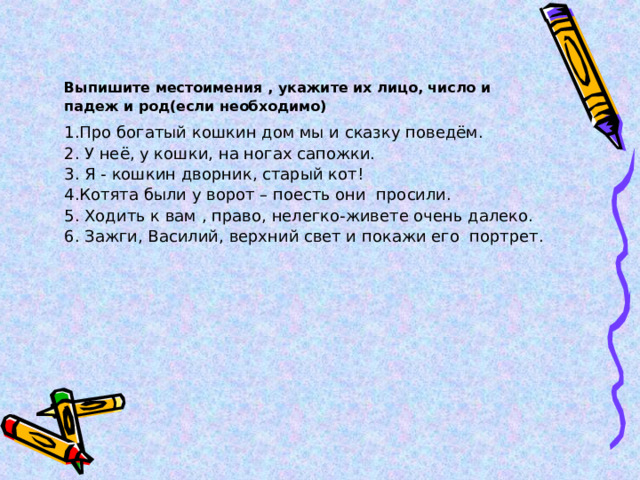 Выпишите местоимения , укажите их лицо, число и падеж и род(если необходимо) 1.Про богатый кошкин дом мы и сказку поведём. 2.  У неё, у кошки, на ногах сапожки. 3. Я - кошкин дворник, старый кот! 4.Котята были у ворот – поесть они просили. 5. Ходить к вам , право, нелегко-живете очень далеко. 6. Зажги, Василий, верхний свет и покажи его портрет. 
