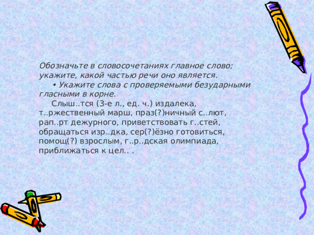 Обозначьте в словосочетаниях главное слово; укажите, какой частью речи оно является.       • Укажите слова с проверяемыми безударными гласными в корне.       Слыш..тся (3-е л., ед. ч.) издалека, т..ржественный марш, праз(?)ничный с..лют, рап..рт дежурного, приветствовать г..стей, обращаться изр..дка, сер(?)ёзно готовиться, помощ(?) взрослым, г..р..дская олимпиада, приближаться к цел.. . 