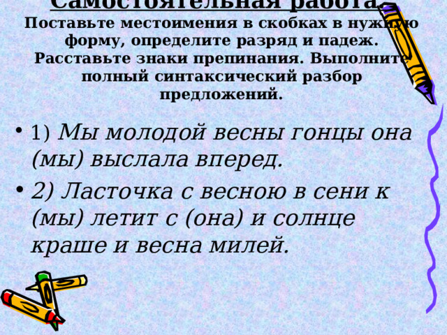 Самостоятельная работа.  Поставьте местоимения в скобках в нужную форму, определите разряд и падеж. Расставьте знаки препинания. Выполните полный синтаксический разбор предложений. 1) Мы молодой весны гонцы она (мы) выслала вперед. 2) Ласточка с весною в сени к (мы) летит с (она) и солнце краше и весна милей. 