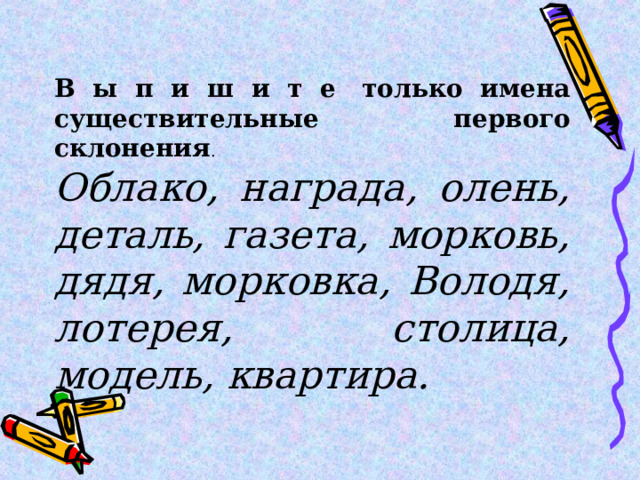 В ы п и ш и т е  только имена существительные первого склонения . Облако, награда, олень, деталь, газета, морковь, дядя, морковка, Володя, лотерея, столица, модель, квартира. 