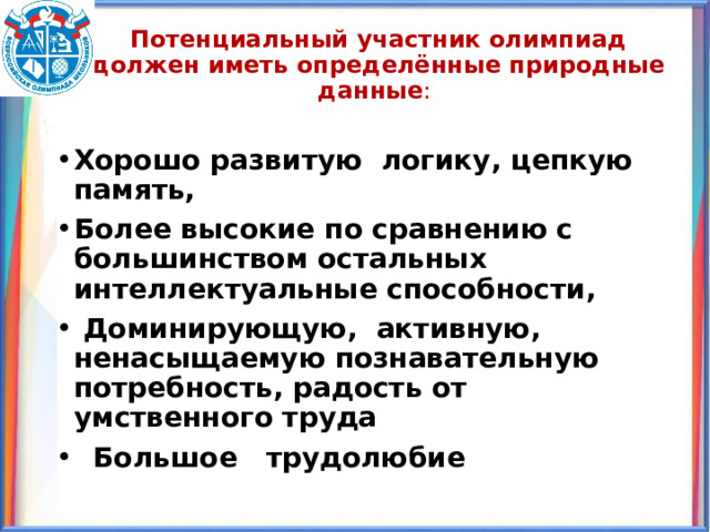 Потенциальный участник олимпиад должен иметь определённые природные данные :   Хорошо развитую логику, цепкую память, Более высокие по сравнению с большинством остальных интеллектуальные способности,  Доминирующую, активную, ненасыщаемую познавательную потребность, радость от умственного труда  Большое трудолюбие 
