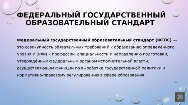 Федеральный государственный образовательный стандарт Федеральный государственный образовательный стандарт (ФГОС) — это совокупность обязательных требований к образованию определённого уровня и (или) к профессии, специальности и направлению подготовки, утверждённых федеральным органом исполнительной власти, осуществляющим функции по выработке государственной политики и нормативно-правовому регулированию в сфере образования. 