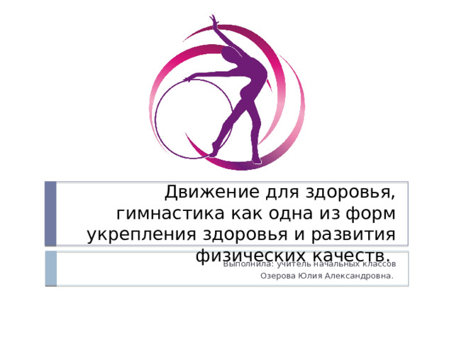 Движение для здоровья, гимнастика как одна из форм укрепления здоровья и развития физических качеств. Выполнила: учитель начальных классов Озерова Юлия Александровна.  
